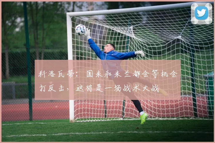科洛瓦蒂：国米和米兰都会等机会打反击，这将是一场战术大战