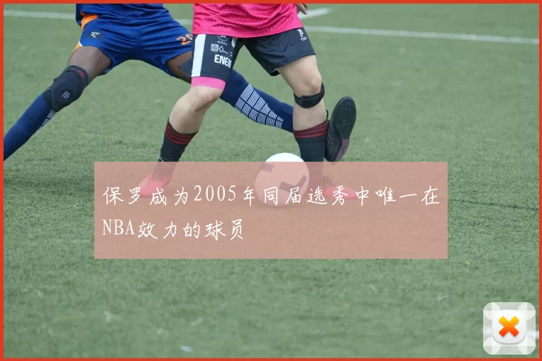 保罗成为2005年同届选秀中唯一在NBA效力的球员